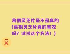 葛根灵芝片是不是真的(葛根灵芝片真的有效吗？试试这个方法！)
