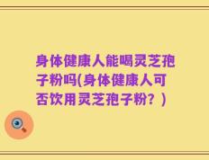 身体健康人能喝灵芝孢子粉吗(身体健康人可否饮用灵芝孢子粉？)