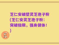 芝仁安破壁灵芝孢子粉(芝仁安灵芝孢子粉：突破极限，强身健体！)