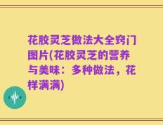 花胶灵芝做法大全窍门图片(花胶灵芝的营养与美味：多种做法，花样满满)