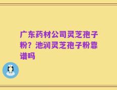 广东药材公司灵芝孢子粉？池润灵芝孢子粉靠谱吗