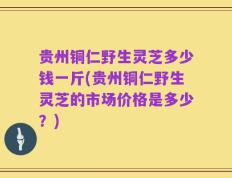 贵州铜仁野生灵芝多少钱一斤(贵州铜仁野生灵芝的市场价格是多少？)