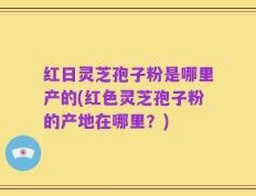 红日灵芝孢子粉是哪里产的(红色灵芝孢子粉的产地在哪里？)