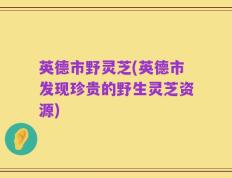 英德市野灵芝(英德市发现珍贵的野生灵芝资源)