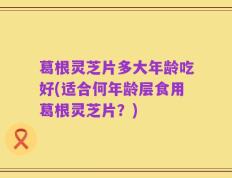葛根灵芝片多大年龄吃好(适合何年龄层食用葛根灵芝片？)