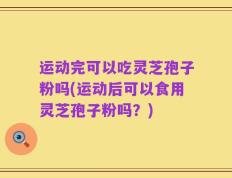 运动完可以吃灵芝孢子粉吗(运动后可以食用灵芝孢子粉吗？)