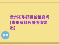 贵州石斛药用价值高吗(贵州石斛药用价值突出)