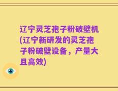 辽宁灵芝孢子粉破壁机(辽宁新研发的灵芝孢子粉破壁设备，产量大且高效)