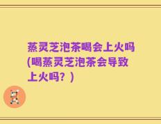 蒸灵芝泡茶喝会上火吗(喝蒸灵芝泡茶会导致上火吗？)