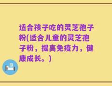 适合孩子吃的灵芝孢子粉(适合儿童的灵芝孢子粉，提高免疫力，健康成长。)