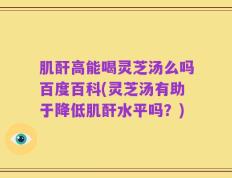 肌酐高能喝灵芝汤么吗百度百科(灵芝汤有助于降低肌酐水平吗？)