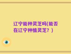 辽宁能种灵芝吗(能否在辽宁种植灵芝？)