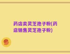 药店卖灵芝孢子粉(药店销售灵芝孢子粉)