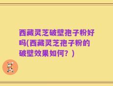 西藏灵芝破壁孢子粉好吗(西藏灵芝孢子粉的破壁效果如何？)