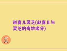 赵喜儿灵芝(赵喜儿与灵芝的奇妙缘分)