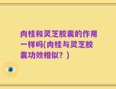 肉桂和灵芝胶囊的作用一样吗(肉桂与灵芝胶囊功效相似？)