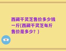 西藏干灵芝售价多少钱一斤(西藏干灵芝每斤售价是多少？)