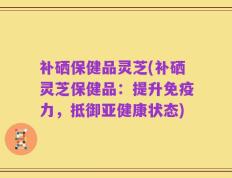 补硒保健品灵芝(补硒灵芝保健品：提升免疫力，抵御亚健康状态)