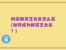 购买鲜灵芝会员怎么买(如何成为鲜灵芝会员？)