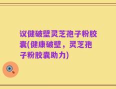 议健破壁灵芝孢子粉胶囊(健康破壁，灵芝孢子粉胶囊助力)