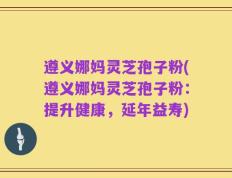 遵义娜妈灵芝孢子粉(遵义娜妈灵芝孢子粉：提升健康，延年益寿)