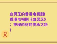 血灵芝的香港电视剧(香港电视剧《血灵芝》：神秘药材的传承之路)