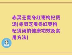 赤灵芝麦冬红枣枸杞煲汤(赤灵芝麦冬红枣枸杞煲汤的健康功效及食用方法)