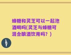 蜂糖和灵芝可以一起泡酒喝吗(灵芝与蜂糖可混合酿酒饮用吗？)