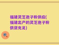 福建灵芝孢子粉供应(福建出产的灵芝孢子粉供货充足)