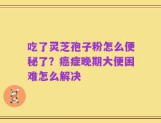 吃了灵芝孢子粉怎么便秘了？癌症晚期大便困难怎么解决