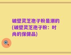 破壁灵芝孢子粉是潮的(破壁灵芝孢子粉：时尚的保健品)