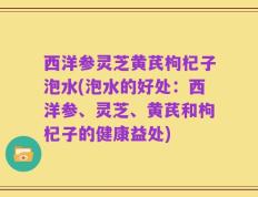 西洋参灵芝黄芪枸杞子泡水(泡水的好处：西洋参、灵芝、黄芪和枸杞子的健康益处)