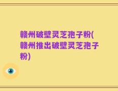 赣州破壁灵芝孢子粉(赣州推出破壁灵芝孢子粉)