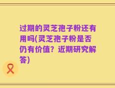 过期的灵芝孢子粉还有用吗(灵芝孢子粉是否仍有价值？近期研究解答)