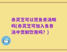 赤灵芝可以煲鱼骨汤喝吗(赤灵芝可加入鱼骨汤中煲制饮用吗？)