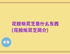 花胶烩灵芝是什么东西(花胶烩灵芝简介)