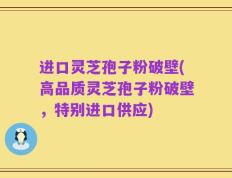 进口灵芝孢子粉破壁(高品质灵芝孢子粉破壁，特别进口供应)