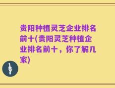 贵阳种植灵芝企业排名前十(贵阳灵芝种植企业排名前十，你了解几家)