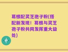 葛根配灵芝孢子粉(搭配新发现！葛根与灵芝孢子粉共同发挥重大益处)