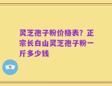 灵芝孢子粉价格表？正宗长白山灵芝孢子粉一斤多少钱