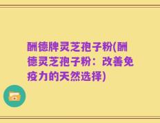 酬德牌灵芝孢子粉(酬德灵芝孢子粉：改善免疫力的天然选择)