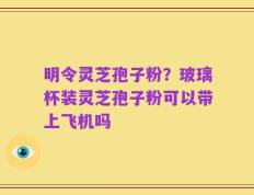 明令灵芝孢子粉？玻璃杯装灵芝孢子粉可以带上飞机吗