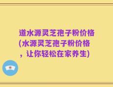 道水源灵芝孢子粉价格(水源灵芝孢子粉价格，让你轻松在家养生)