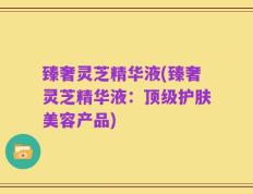 臻奢灵芝精华液(臻奢灵芝精华液：顶级护肤美容产品)