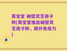 芙宝堂 破壁灵芝孢子粉(芙宝堂推出破壁灵芝孢子粉，提升免疫力)
