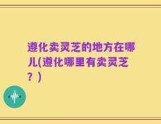 遵化卖灵芝的地方在哪儿(遵化哪里有卖灵芝？)
