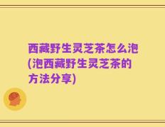 西藏野生灵芝茶怎么泡(泡西藏野生灵芝茶的方法分享)