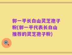 郭一平长白山灵芝孢子粉(郭一平代表长白山推荐的灵芝孢子粉)