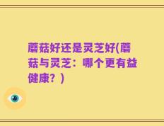蘑菇好还是灵芝好(蘑菇与灵芝：哪个更有益健康？)
