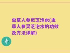 虫草人参灵芝泡水(虫草人参灵芝泡水的功效及方法详解)